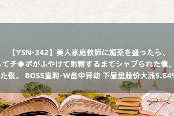 【YSN-342】美人家庭教師に媚薬を盛ったら、ドすけべぇ先生に豹変してチ●ポがふやけて射精するまでシャブられた僕。 BOSS直聘-W盘中异动 下昼盘股价大涨5.84%报51.651港元
