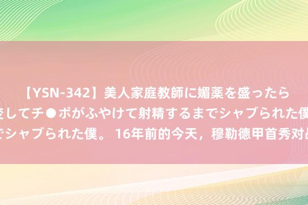 【YSN-342】美人家庭教師に媚薬を盛ったら、ドすけべぇ先生に豹変してチ●ポがふやけて射精するまでシャブられた僕。 16年前的今天，穆勒德甲首秀对战孔帕尼