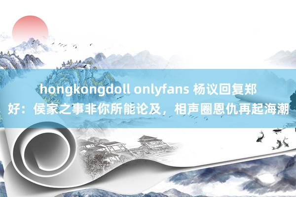 hongkongdoll onlyfans 杨议回复郑好：侯家之事非你所能论及，相声圈恩仇再起海潮
