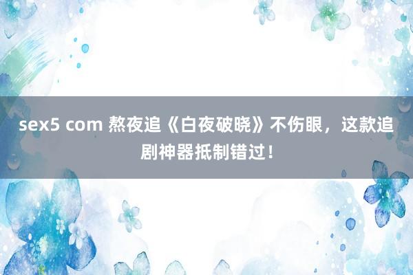 sex5 com 熬夜追《白夜破晓》不伤眼，这款追剧神器抵制错过！