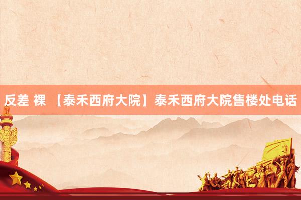 反差 裸 【泰禾西府大院】泰禾西府大院售楼处电话