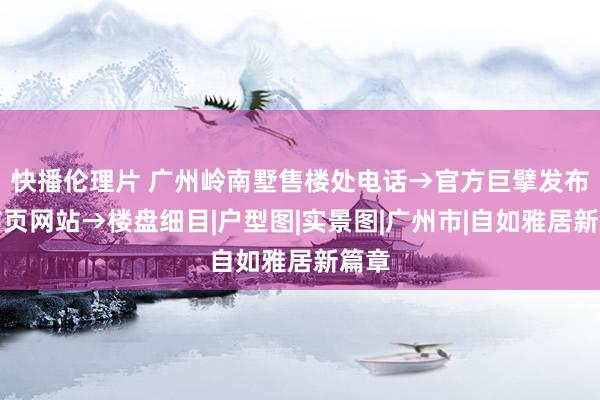 快播伦理片 广州岭南墅售楼处电话→官方巨擘发布→首页网站→楼盘细目|户型图|实景图|广州市|自如雅居新篇章