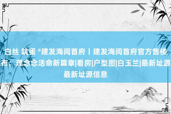 白丝 跳蛋 ®建发海阅首府丨建发海阅首府官方售楼处发布：理念念活命新篇章|看房|户型图|白玉兰|最新址源信息