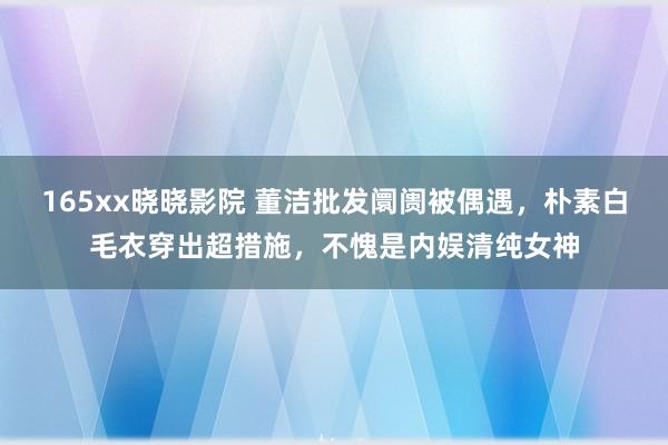 165xx晓晓影院 董洁批发阛阓被偶遇，朴素白毛衣穿出超措施，不愧是内娱清纯女神