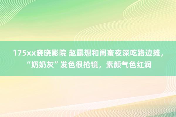 175xx晓晓影院 赵露想和闺蜜夜深吃路边摊，“奶奶灰”发色很抢镜，素颜气色红润