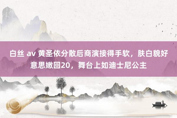 白丝 av 黄圣依分散后商演接得手软，肤白貌好意思嫩回20，舞台上如迪士尼公主