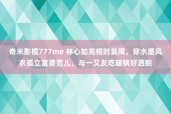 奇米影视777me 林心如亮相时装周，穿水墨风衣孤立富婆范儿，与一又友吃暖锅好洒脱
