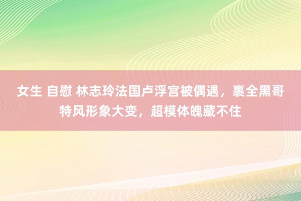 女生 自慰 林志玲法国卢浮宫被偶遇，裹全黑哥特风形象大变，超模体魄藏不住