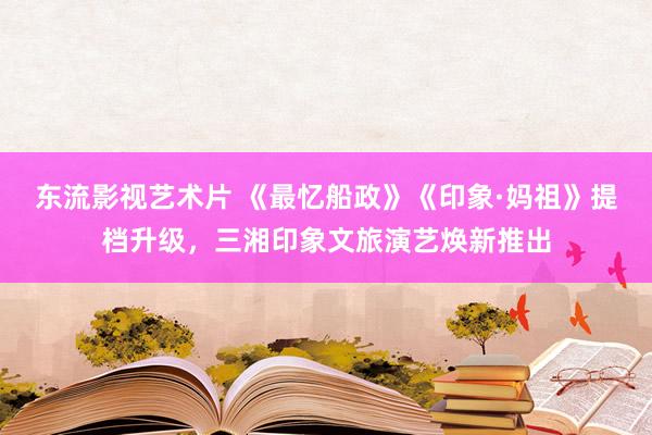 东流影视艺术片 《最忆船政》《印象·妈祖》提档升级，三湘印象文旅演艺焕新推出