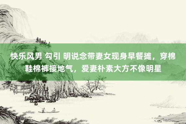 快乐风男 勾引 明说念带妻女现身早餐摊，穿棉鞋棉裤接地气，爱妻朴素大方不像明星