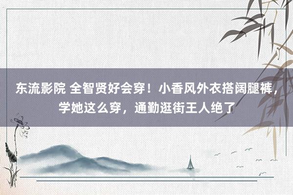 东流影院 全智贤好会穿！小香风外衣搭阔腿裤，学她这么穿，通勤逛街王人绝了