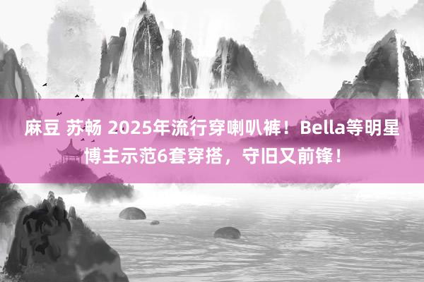 麻豆 苏畅 2025年流行穿喇叭裤！Bella等明星博主示范6套穿搭，守旧又前锋！