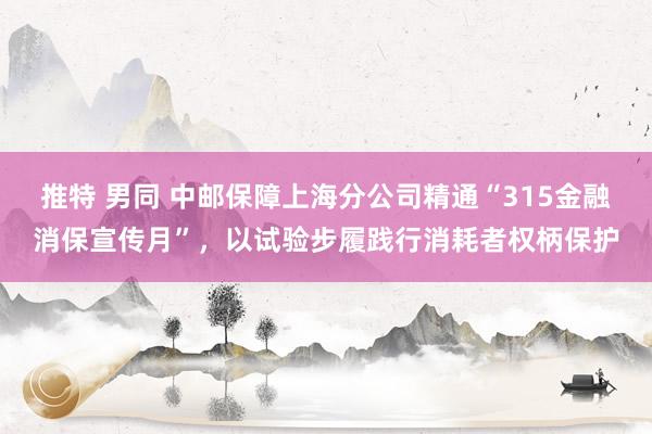 推特 男同 中邮保障上海分公司精通“315金融消保宣传月”，以试验步履践行消耗者权柄保护
