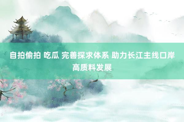 自拍偷拍 吃瓜 完善探求体系 助力长江主线口岸高质料发展