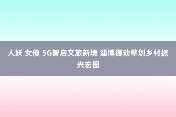 人妖 女優 5G智启文旅新境 淄博挪动擘划乡村振兴宏图
