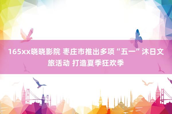 165xx晓晓影院 枣庄市推出多项“五一”沐日文旅活动 打造夏季狂欢季