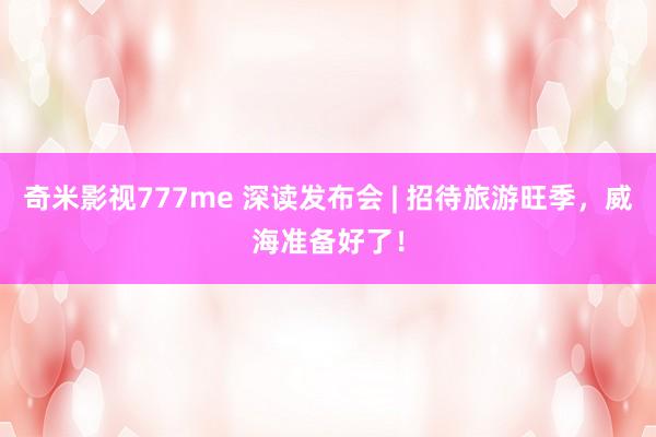 奇米影视777me 深读发布会 | 招待旅游旺季，威海准备好了！