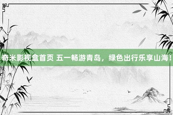 奇米影视盒首页 五一畅游青岛，绿色出行乐享山海！