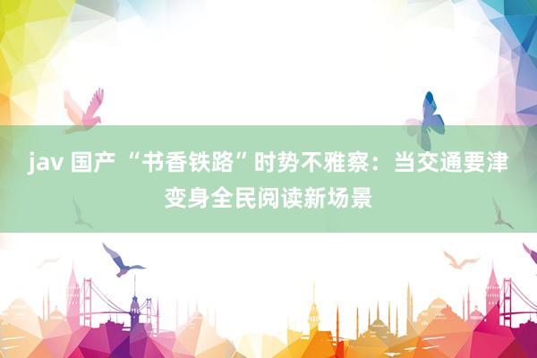jav 国产 “书香铁路”时势不雅察：当交通要津变身全民阅读新场景