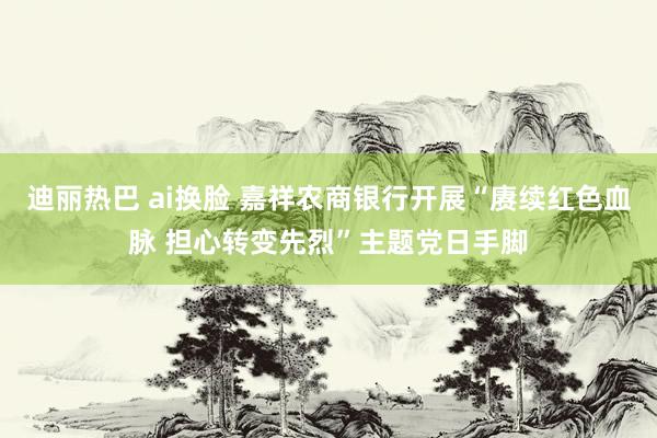 迪丽热巴 ai换脸 嘉祥农商银行开展“赓续红色血脉 担心转变先烈”主题党日手脚