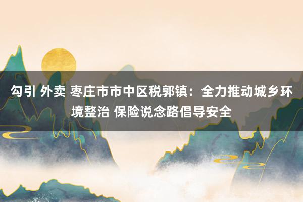勾引 外卖 枣庄市市中区税郭镇：全力推动城乡环境整治 保险说念路倡导安全