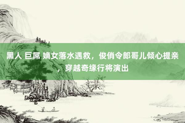 黑人 巨屌 嫡女落水遇救，俊俏令郎哥儿倾心提亲，穿越奇缘行将演出