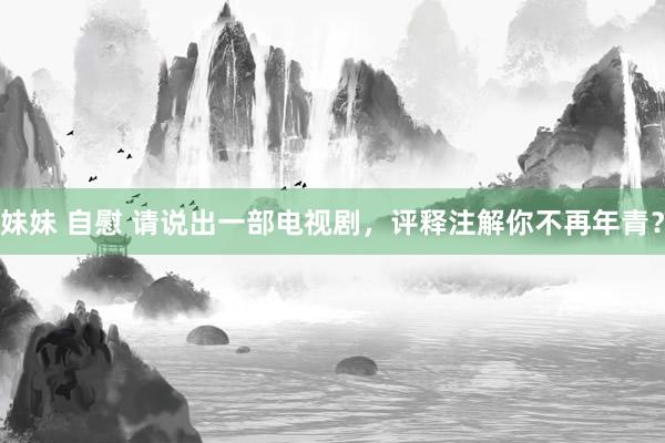 妹妹 自慰 请说出一部电视剧，评释注解你不再年青？