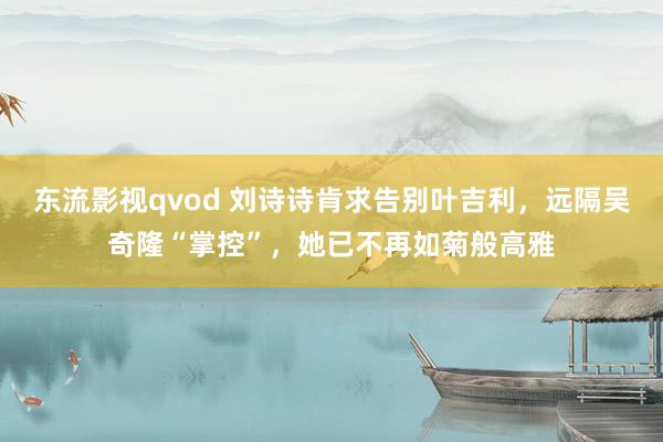 东流影视qvod 刘诗诗肯求告别叶吉利，远隔吴奇隆“掌控”，她已不再如菊般高雅