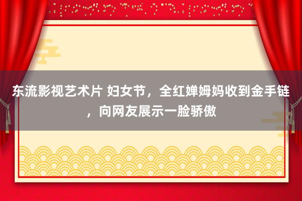 东流影视艺术片 妇女节，全红婵姆妈收到金手链，向网友展示一脸骄傲