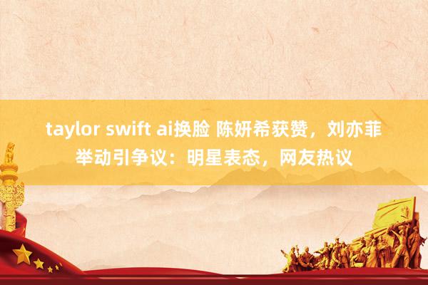 taylor swift ai换脸 陈妍希获赞，刘亦菲举动引争议：明星表态，网友热议