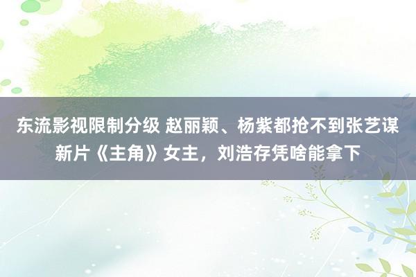 东流影视限制分级 赵丽颖、杨紫都抢不到张艺谋新片《主角》女主，刘浩存凭啥能拿下