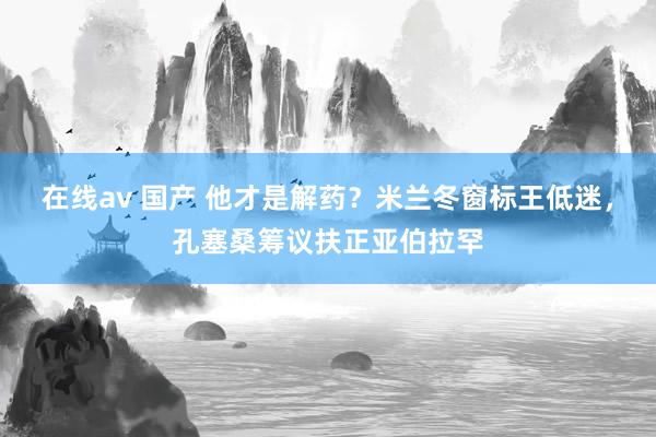 在线av 国产 他才是解药？米兰冬窗标王低迷，孔塞桑筹议扶正亚伯拉罕