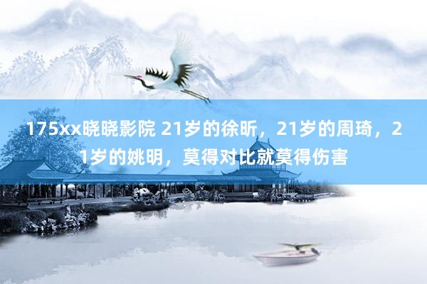 175xx晓晓影院 21岁的徐昕，21岁的周琦，21岁的姚明，莫得对比就莫得伤害