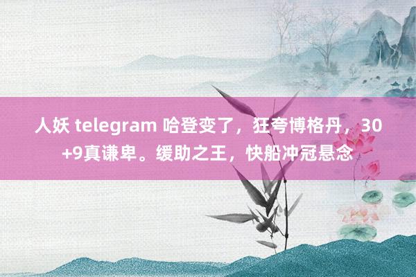 人妖 telegram 哈登变了，狂夸博格丹，30+9真谦卑。缓助之王，快船冲冠悬念