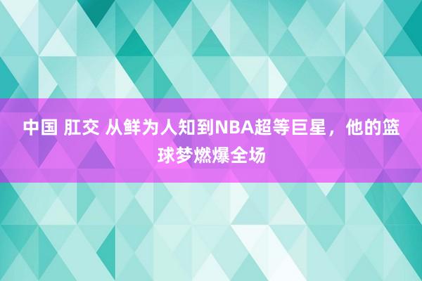 中国 肛交 从鲜为人知到NBA超等巨星，他的篮球梦燃爆全场