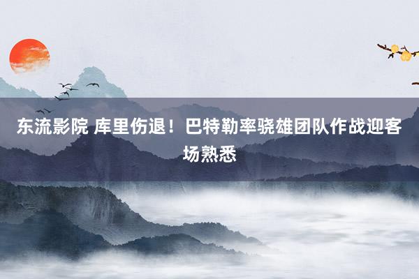 东流影院 库里伤退！巴特勒率骁雄团队作战迎客场熟悉
