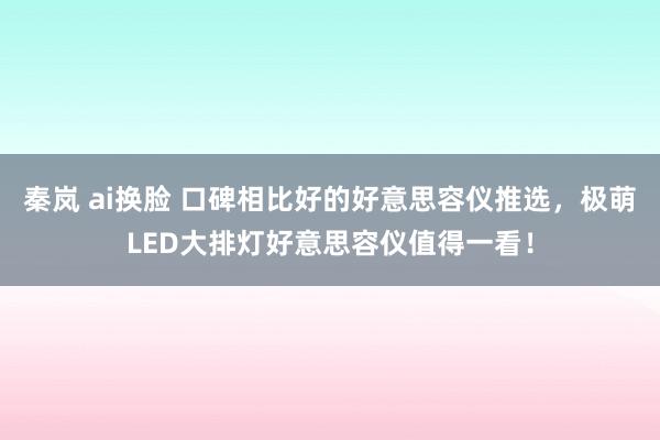 秦岚 ai换脸 口碑相比好的好意思容仪推选，极萌LED大排灯好意思容仪值得一看！