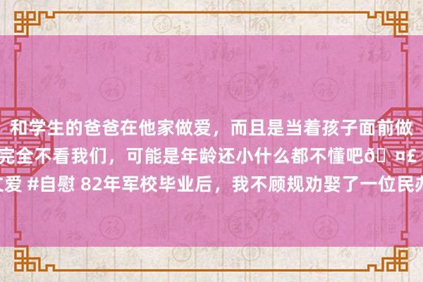 和学生的爸爸在他家做爱，而且是当着孩子面前做爱，太刺激了，孩子完全不看我们，可能是年龄还小什么都不懂吧🤣 #同城 #文爱 #自慰 82年军校毕业后，我不顾规劝娶了一位民办老诚，如今让东说念主留心不已