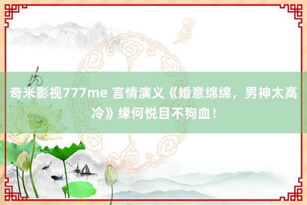 奇米影视777me 言情演义《婚意绵绵，男神太高冷》缘何悦目不狗血！