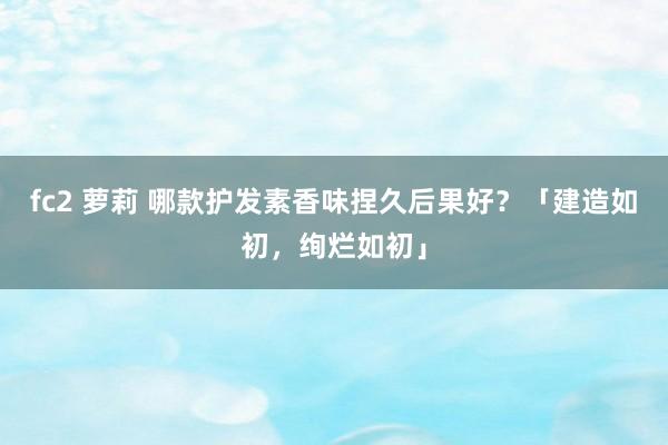 fc2 萝莉 哪款护发素香味捏久后果好？「建造如初，绚烂如初」