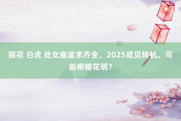 探花 白虎 处女座追求齐全，2025或见转机，可能柳暗花明？