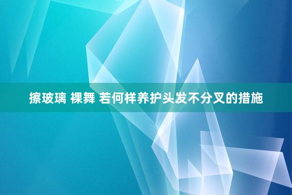 擦玻璃 裸舞 若何样养护头发不分叉的措施