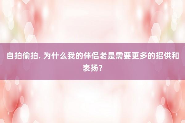 自拍偷拍. 为什么我的伴侣老是需要更多的招供和表扬？