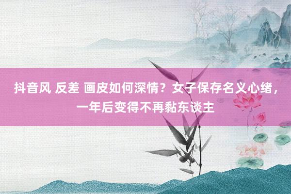 抖音风 反差 画皮如何深情？女子保存名义心绪，一年后变得不再黏东谈主