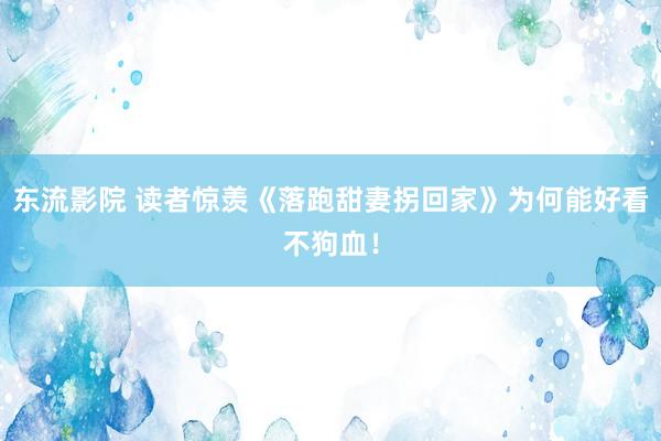 东流影院 读者惊羡《落跑甜妻拐回家》为何能好看不狗血！