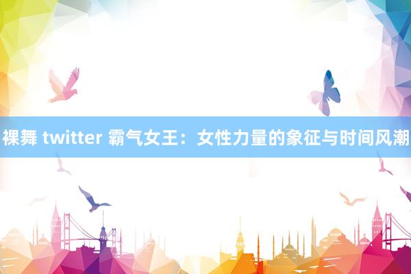 裸舞 twitter 霸气女王：女性力量的象征与时间风潮