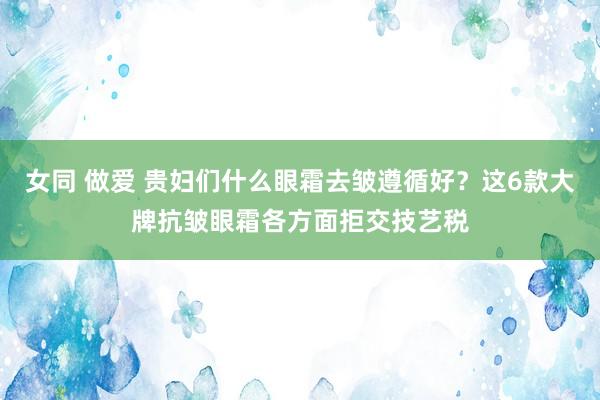 女同 做爱 贵妇们什么眼霜去皱遵循好？这6款大牌抗皱眼霜各方面拒交技艺税