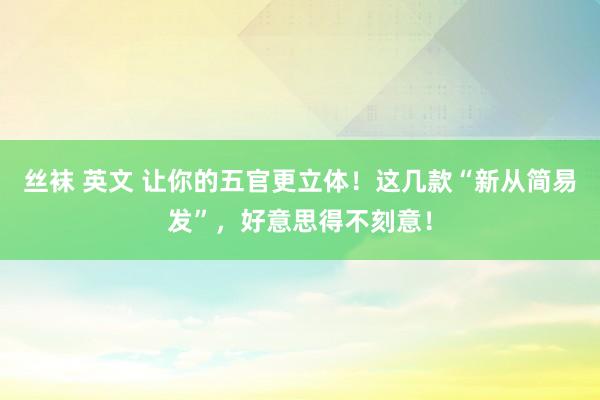 丝袜 英文 让你的五官更立体！这几款“新从简易发”，好意思得不刻意！