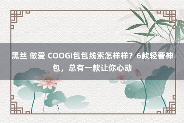 黑丝 做爱 COOGI包包线索怎样样？6款轻奢神包，总有一款让你心动
