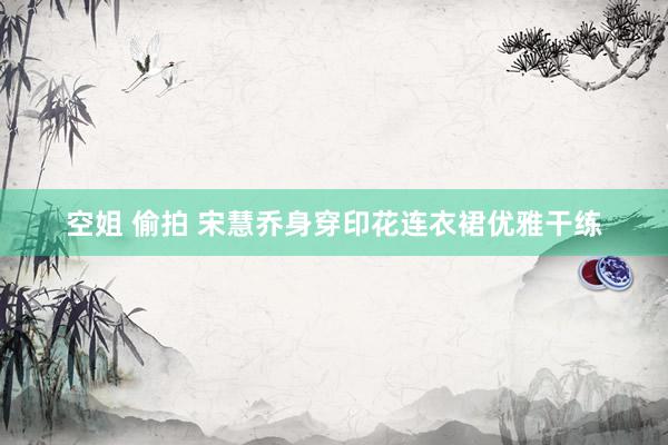 空姐 偷拍 宋慧乔身穿印花连衣裙优雅干练